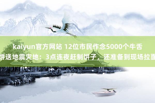 kaiyun官方网站 12位市民作念5000个牛舌饼送地震灾地：3点连夜赶制饼子，还准备到现场拉面