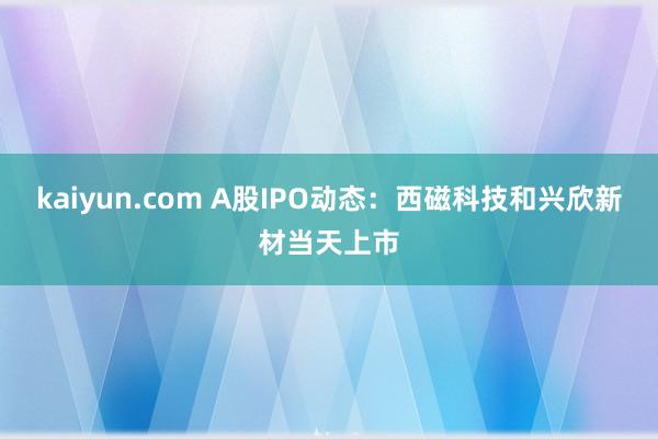 kaiyun.com A股IPO动态：西磁科技和兴欣新材当天上市