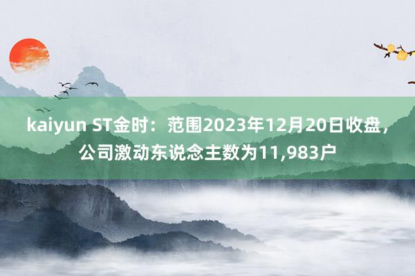 kaiyun ST金时：范围2023年12月20日收盘，公司激动东说念主数为11,983户