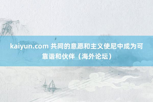 kaiyun.com 共同的意愿和主义使尼中成为可靠谐和伙伴（海外论坛）