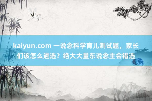 kaiyun.com 一说念科学育儿测试题，家长们该怎么遴选？绝大大量东说念主会错选