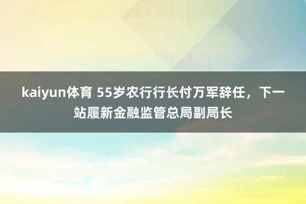 kaiyun体育 55岁农行行长付万军辞任，下一站履新金融监管总局副局长