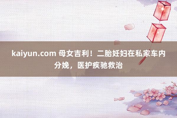 kaiyun.com 母女吉利！二胎妊妇在私家车内分娩，医护疾驰救治