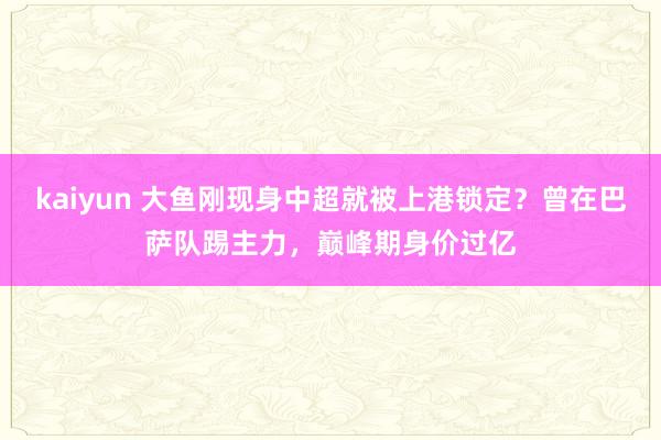 kaiyun 大鱼刚现身中超就被上港锁定？曾在巴萨队踢主力，巅峰期身价过亿