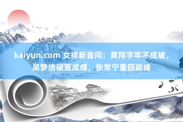 kaiyun.com 女排新音问：龚翔宇牢不成破，吴梦洁破茧成蝶，张常宁重回巅峰