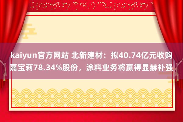 kaiyun官方网站 北新建材：拟40.74亿元收购嘉宝莉78.34%股份，涂料业务将赢得显赫补强