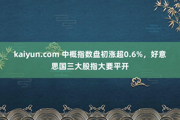 kaiyun.com 中概指数盘初涨超0.6%，好意思国三大股指大要平开