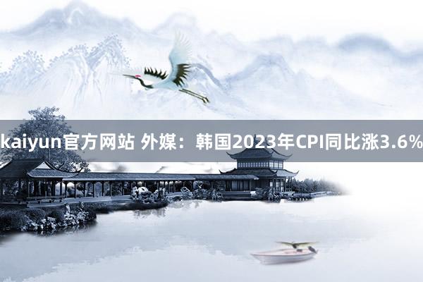 kaiyun官方网站 外媒：韩国2023年CPI同比涨3.6%