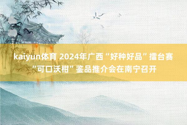 kaiyun体育 2024年广西“好种好品”擂台赛“可口沃柑”鉴品推介会在南宁召开