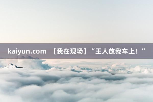 kaiyun.com  【我在现场】“王人放我车上！”