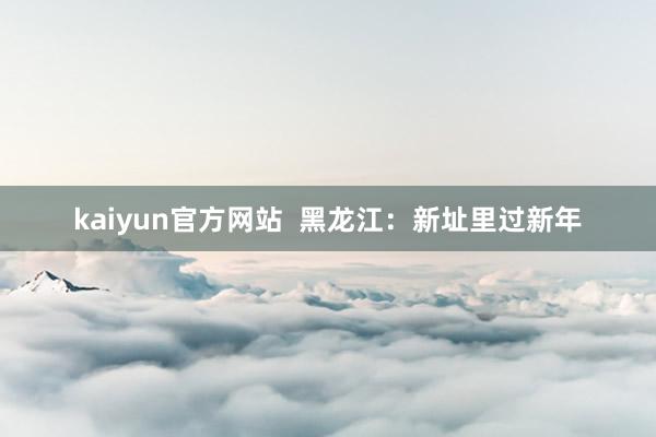 kaiyun官方网站  黑龙江：新址里过新年