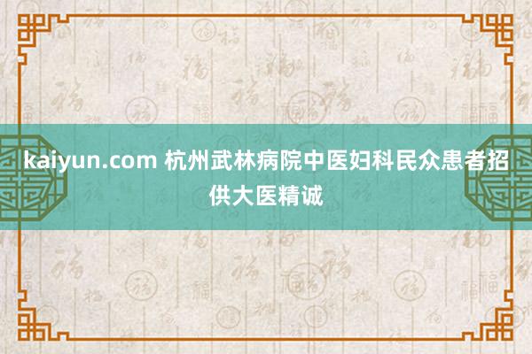 kaiyun.com 杭州武林病院中医妇科民众患者招供大医精诚