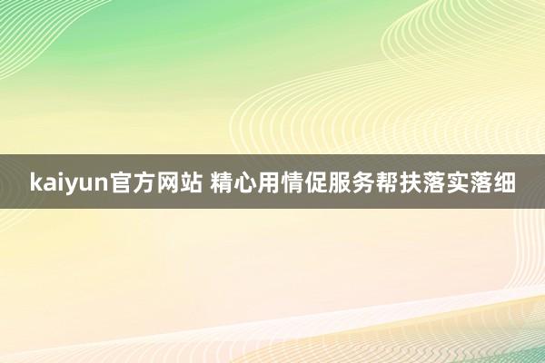 kaiyun官方网站 精心用情促服务帮扶落实落细