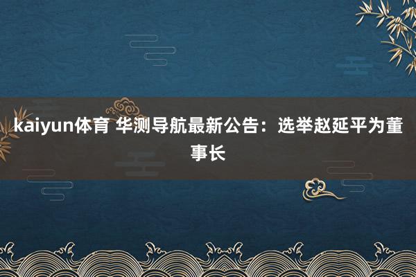 kaiyun体育 华测导航最新公告：选举赵延平为董事长