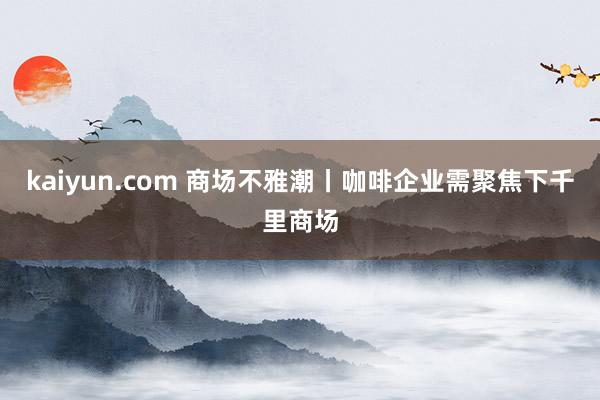 kaiyun.com 商场不雅潮丨咖啡企业需聚焦下千里商场