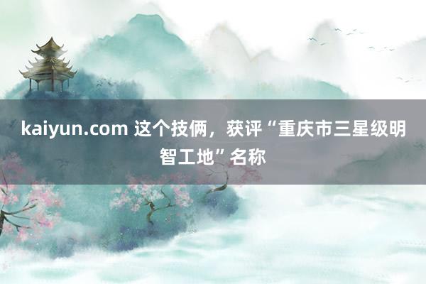 kaiyun.com 这个技俩，获评“重庆市三星级明智工地”名称