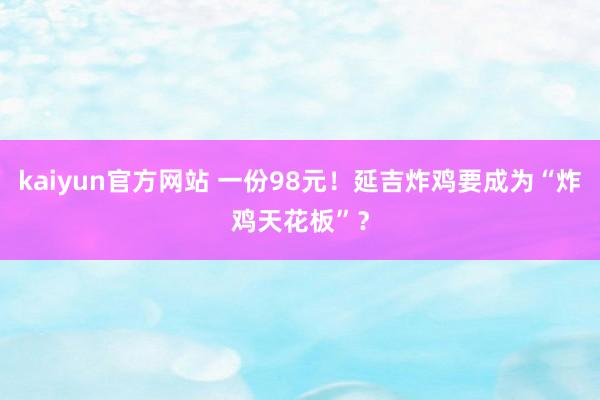 kaiyun官方网站 一份98元！延吉炸鸡要成为“炸鸡天花板”？