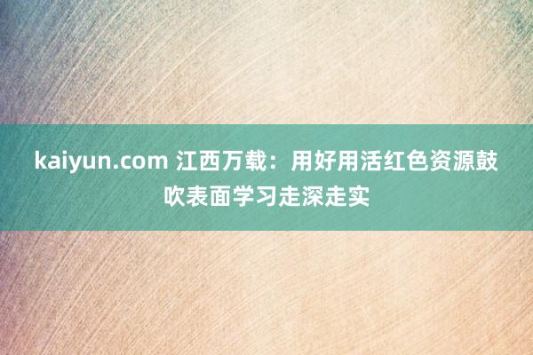 kaiyun.com 江西万载：用好用活红色资源鼓吹表面学习走深走实