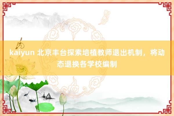 kaiyun 北京丰台探索培植教师退出机制，将动态退换各学校编制