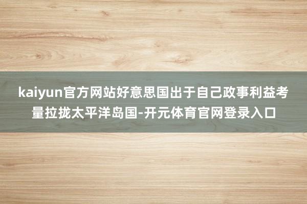 kaiyun官方网站好意思国出于自己政事利益考量拉拢太平洋岛国-开元体育官网登录入口