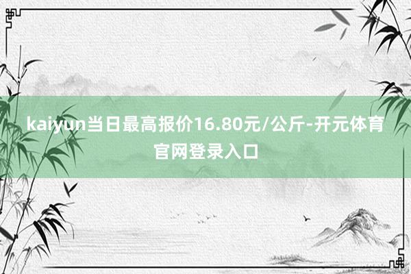 kaiyun当日最高报价16.80元/公斤-开元体育官网登录入口