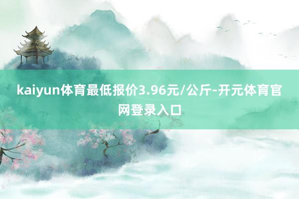 kaiyun体育最低报价3.96元/公斤-开元体育官网登录入口