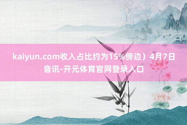 kaiyun.com收入占比约为15%傍边）4月7日音讯-开元体育官网登录入口