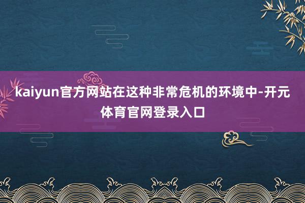 kaiyun官方网站在这种非常危机的环境中-开元体育官网登录入口