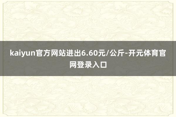 kaiyun官方网站进出6.60元/公斤-开元体育官网登录入口