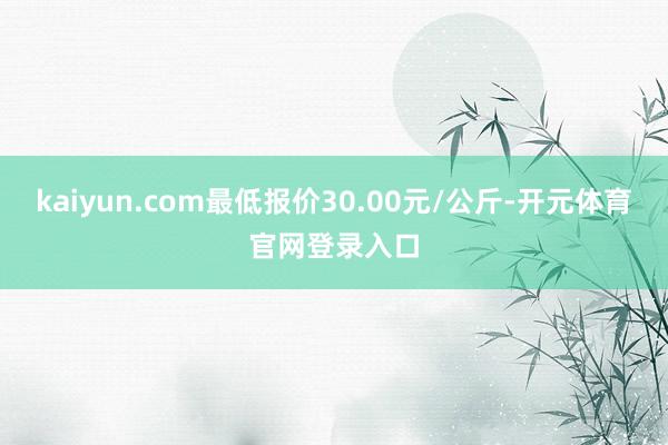 kaiyun.com最低报价30.00元/公斤-开元体育官网登录入口
