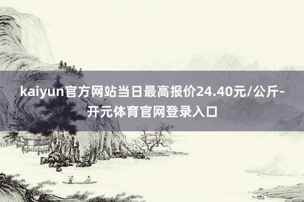 kaiyun官方网站当日最高报价24.40元/公斤-开元体育官网登录入口
