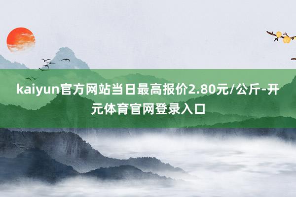 kaiyun官方网站当日最高报价2.80元/公斤-开元体育官网登录入口