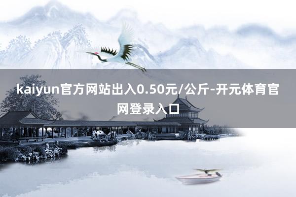 kaiyun官方网站出入0.50元/公斤-开元体育官网登录入口