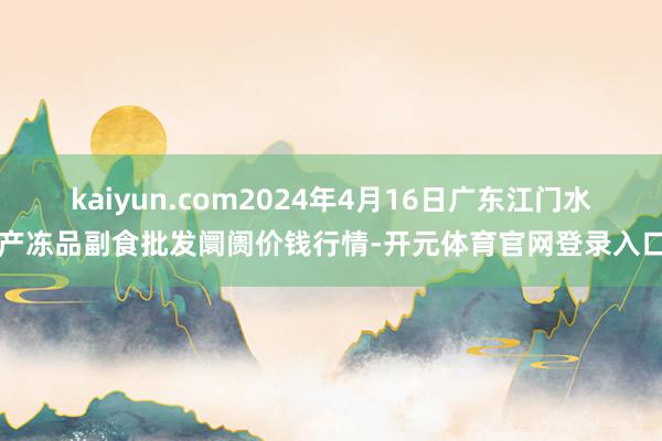 kaiyun.com2024年4月16日广东江门水产冻品副食批发阛阓价钱行情-开元体育官网登录入口