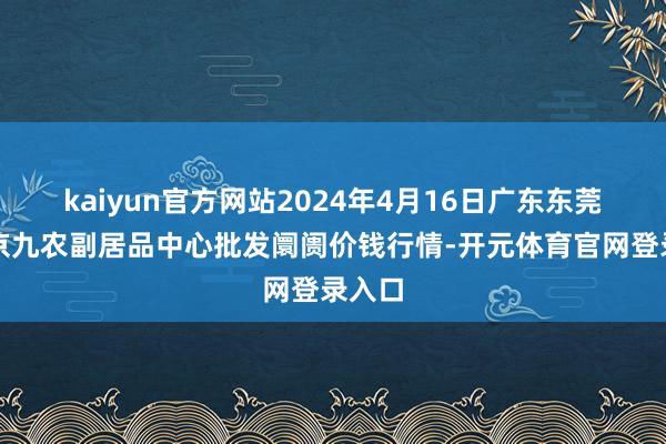 kaiyun官方网站2024年4月16日广东东莞市大京九农副居品中心批发阛阓价钱行情-开元体育官网登录入口