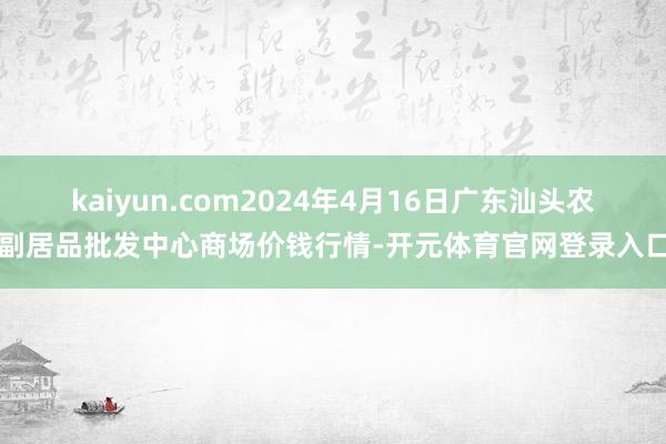 kaiyun.com2024年4月16日广东汕头农副居品批发中心商场价钱行情-开元体育官网登录入口