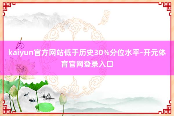 kaiyun官方网站低于历史30%分位水平-开元体育官网登录入口