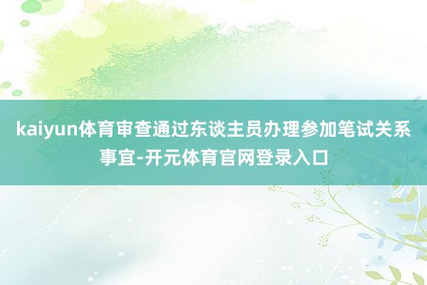 kaiyun体育审查通过东谈主员办理参加笔试关系事宜-开元体育官网登录入口