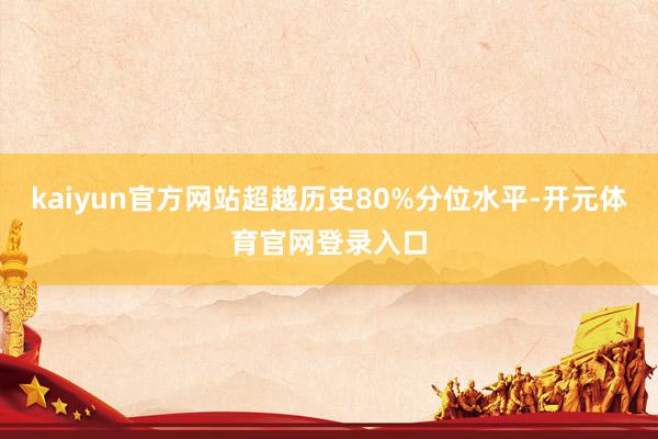 kaiyun官方网站超越历史80%分位水平-开元体育官网登录入口