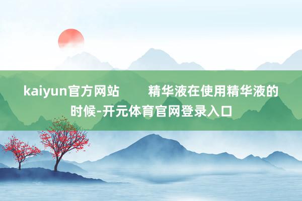 kaiyun官方网站        精华液在使用精华液的时候-开元体育官网登录入口