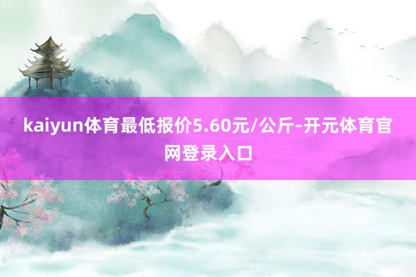 kaiyun体育最低报价5.60元/公斤-开元体育官网登录入口