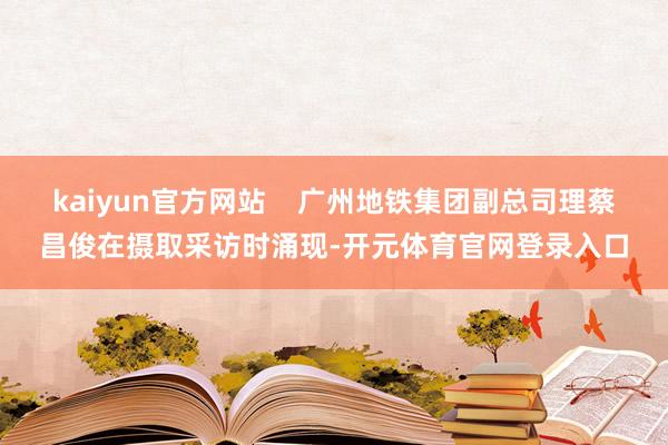 kaiyun官方网站    广州地铁集团副总司理蔡昌俊在摄取采访时涌现-开元体育官网登录入口