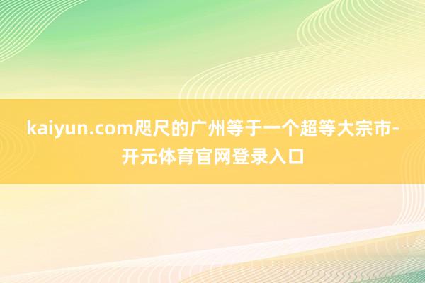 kaiyun.com咫尺的广州等于一个超等大宗市-开元体育官网登录入口