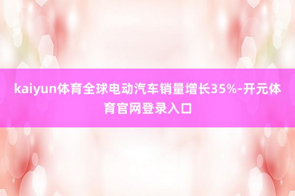 kaiyun体育全球电动汽车销量增长35%-开元体育官网登录入口