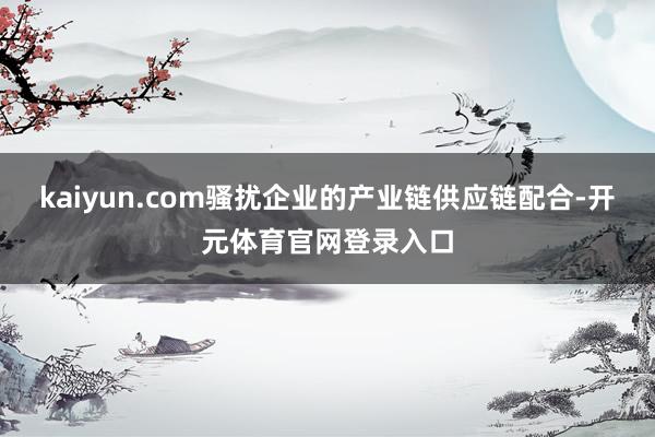 kaiyun.com骚扰企业的产业链供应链配合-开元体育官网登录入口