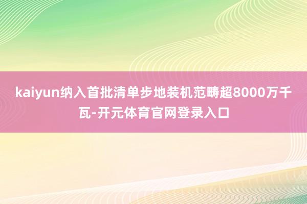 kaiyun纳入首批清单步地装机范畴超8000万千瓦-开元体育官网登录入口