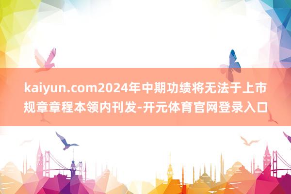 kaiyun.com2024年中期功绩将无法于上市规章章程本领内刊发-开元体育官网登录入口