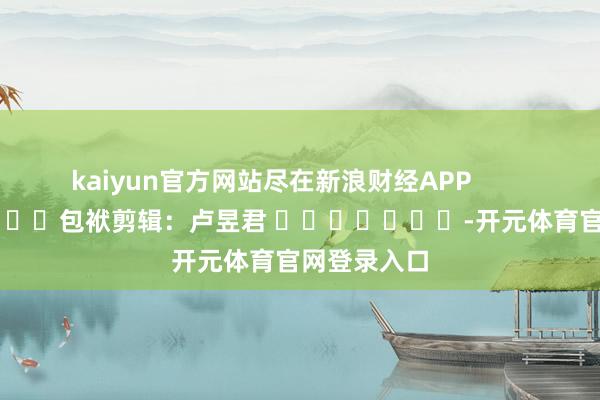 kaiyun官方网站尽在新浪财经APP            						包袱剪辑：卢昱君 							-开元体育官网登录入口