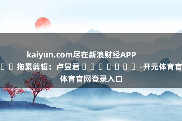 kaiyun.com尽在新浪财经APP            						拖累剪辑：卢昱君 							-开元体育官网登录入口