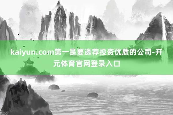 kaiyun.com第一是要遴荐投资优质的公司-开元体育官网登录入口